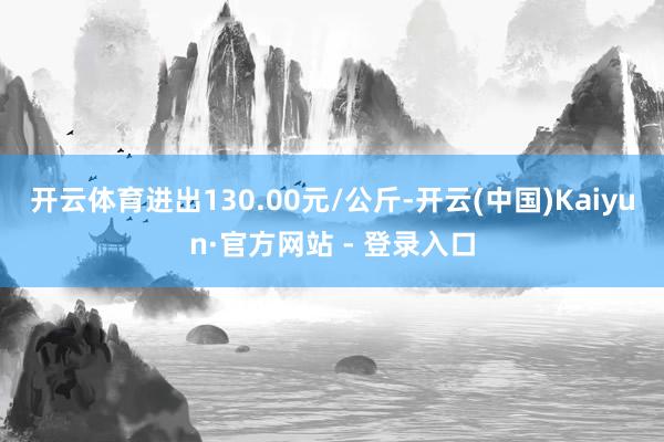 开云体育进出130.00元/公斤-开云(中国)Kaiyun·官方网站 - 登录入口