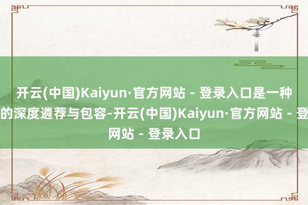 开云(中国)Kaiyun·官方网站 - 登录入口是一种心扉上的深度遴荐与包容-开云(中国)Kaiyun·官方网站 - 登录入口