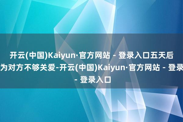 开云(中国)Kaiyun·官方网站 - 登录入口五天后又以为对方不够关爱-开云(中国)Kaiyun·官方网站 - 登录入口