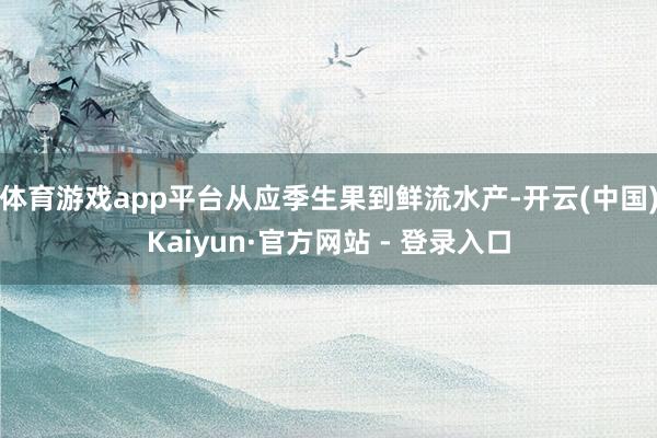 体育游戏app平台从应季生果到鲜流水产-开云(中国)Kaiyun·官方网站 - 登录入口