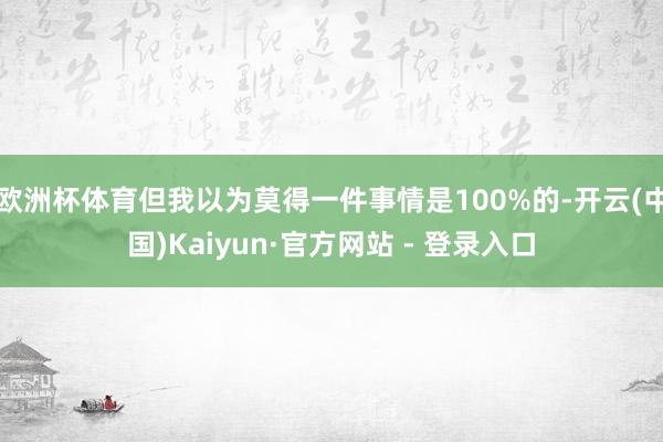欧洲杯体育但我以为莫得一件事情是100%的-开云(中国)Kaiyun·官方网站 - 登录入口