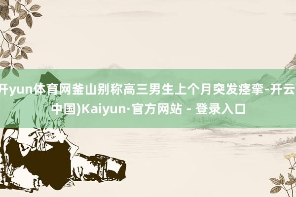 开yun体育网釜山别称高三男生上个月突发痉挛-开云(中国)Kaiyun·官方网站 - 登录入口