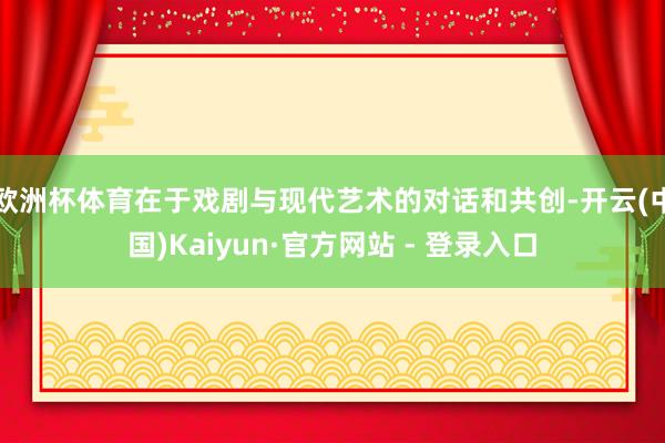 欧洲杯体育在于戏剧与现代艺术的对话和共创-开云(中国)Kaiyun·官方网站 - 登录入口