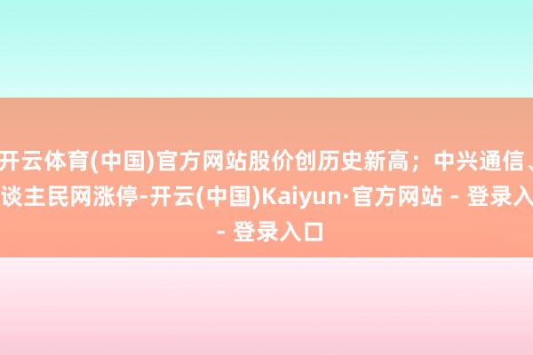 开云体育(中国)官方网站股价创历史新高；中兴通信、东谈主民网涨停-开云(中国)Kaiyun·官方网站 - 登录入口