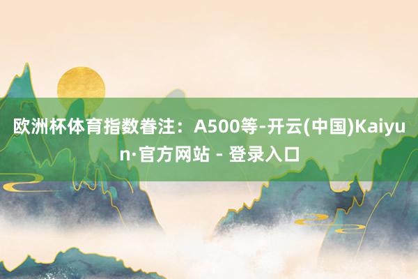 欧洲杯体育指数眷注：A500等-开云(中国)Kaiyun·官方网站 - 登录入口