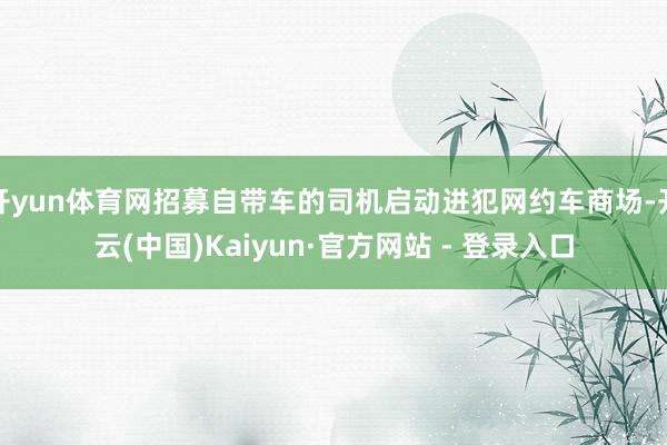 开yun体育网招募自带车的司机启动进犯网约车商场-开云(中国)Kaiyun·官方网站 - 登录入口