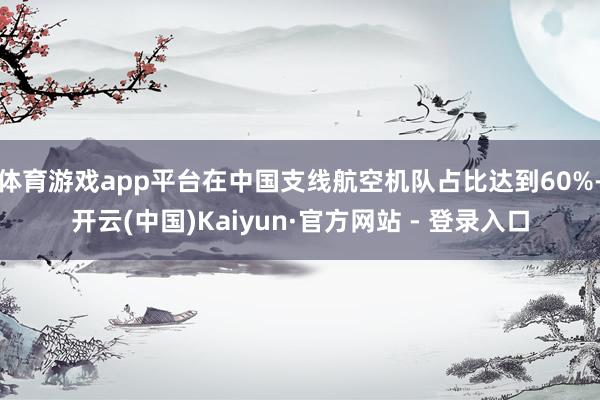 体育游戏app平台在中国支线航空机队占比达到60%-开云(中国)Kaiyun·官方网站 - 登录入口