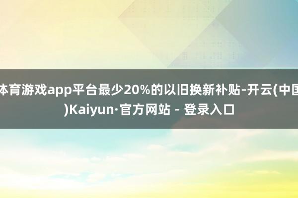 体育游戏app平台最少20%的以旧换新补贴-开云(中国)Kaiyun·官方网站 - 登录入口