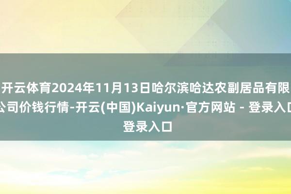 开云体育2024年11月13日哈尔滨哈达农副居品有限公司价钱行情-开云(中国)Kaiyun·官方网站 - 登录入口