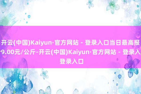 开云(中国)Kaiyun·官方网站 - 登录入口当日最高报价9.00元/公斤-开云(中国)Kaiyun·官方网站 - 登录入口