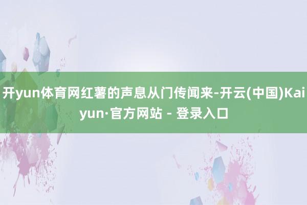 开yun体育网红薯的声息从门传闻来-开云(中国)Kaiyun·官方网站 - 登录入口