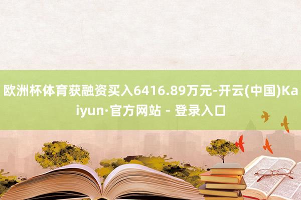 欧洲杯体育获融资买入6416.89万元-开云(中国)Kaiyun·官方网站 - 登录入口