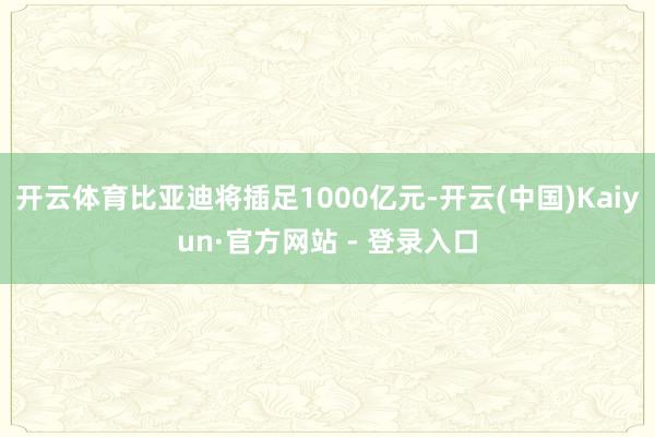 开云体育比亚迪将插足1000亿元-开云(中国)Kaiyun·官方网站 - 登录入口