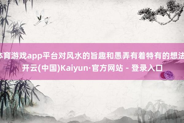 体育游戏app平台对风水的旨趣和愚弄有着特有的想法-开云(中国)Kaiyun·官方网站 - 登录入口
