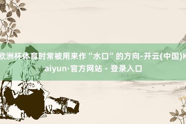 欧洲杯体育时常被用来作“水口”的方向-开云(中国)Kaiyun·官方网站 - 登录入口