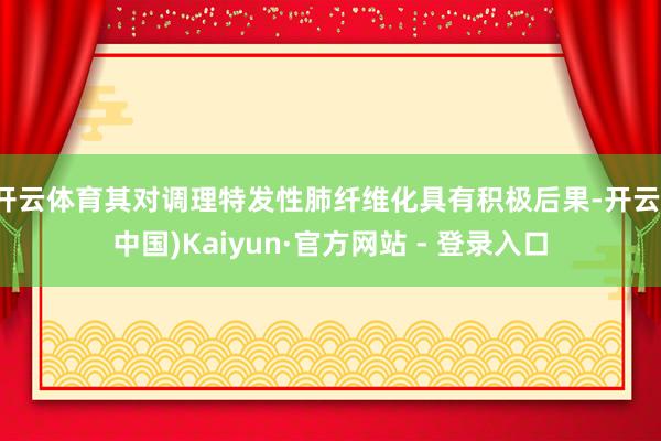开云体育其对调理特发性肺纤维化具有积极后果-开云(中国)Kaiyun·官方网站 - 登录入口