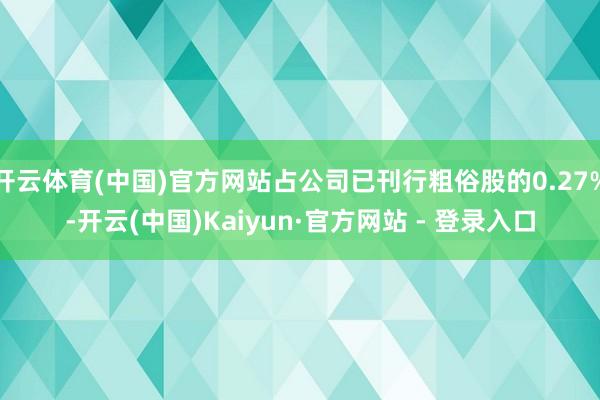 开云体育(中国)官方网站占公司已刊行粗俗股的0.27%-开云(中国)Kaiyun·官方网站 - 登录入口