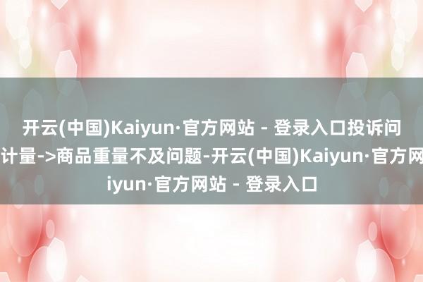 开云(中国)Kaiyun·官方网站 - 登录入口投诉问题：可能存在计量->商品重量不及问题-开云(中国)Kaiyun·官方网站 - 登录入口
