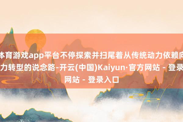 体育游戏app平台不停探索并扫尾着从传统动力依赖向新动力转型的说念路-开云(中国)Kaiyun·官方网站 - 登录入口