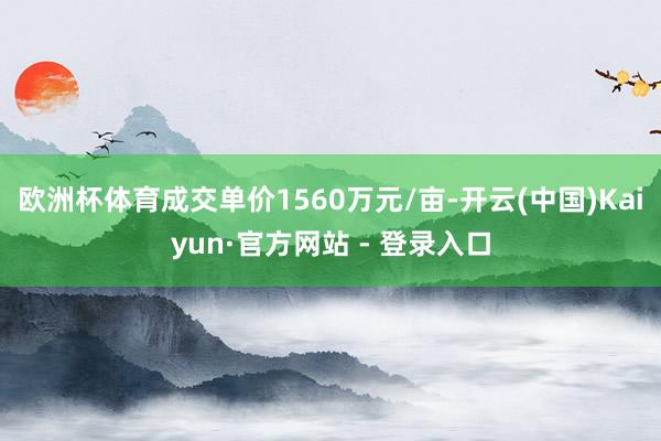 欧洲杯体育成交单价1560万元/亩-开云(中国)Kaiyun·官方网站 - 登录入口