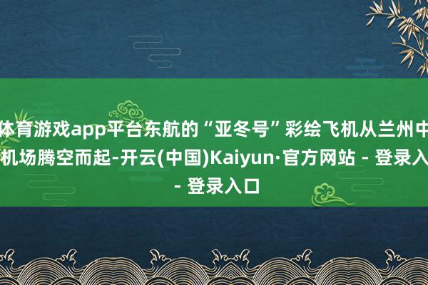 体育游戏app平台东航的“亚冬号”彩绘飞机从兰州中川机场腾空而起-开云(中国)Kaiyun·官方网站 - 登录入口