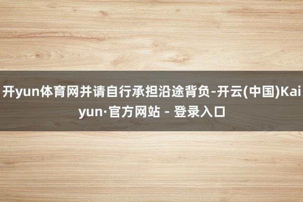 开yun体育网并请自行承担沿途背负-开云(中国)Kaiyun·官方网站 - 登录入口