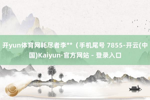 开yun体育网耗尽者李**（手机尾号 7855-开云(中国)Kaiyun·官方网站 - 登录入口