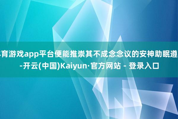 体育游戏app平台便能推崇其不成念念议的安神助眠遵守-开云(中国)Kaiyun·官方网站 - 登录入口