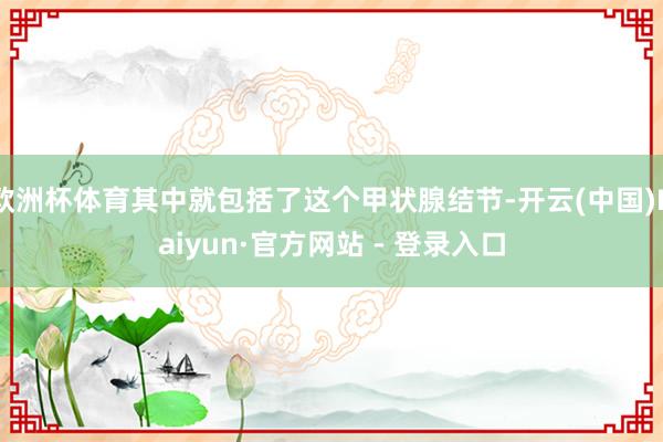 欧洲杯体育其中就包括了这个甲状腺结节-开云(中国)Kaiyun·官方网站 - 登录入口