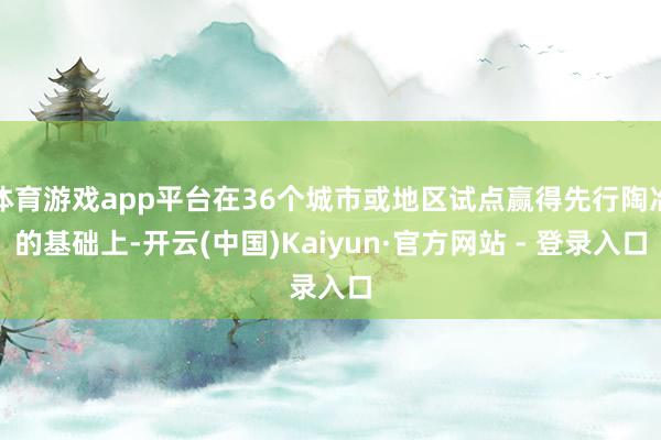 体育游戏app平台在36个城市或地区试点赢得先行陶冶的基础上-开云(中国)Kaiyun·官方网站 - 登录入口