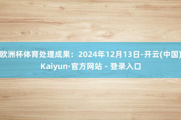 欧洲杯体育处理成果：2024年12月13日-开云(中国)Kaiyun·官方网站 - 登录入口