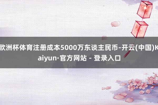欧洲杯体育注册成本5000万东谈主民币-开云(中国)Kaiyun·官方网站 - 登录入口
