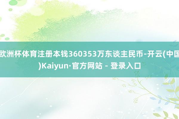 欧洲杯体育注册本钱360353万东谈主民币-开云(中国)Kaiyun·官方网站 - 登录入口