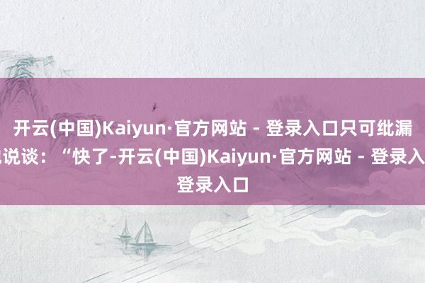 开云(中国)Kaiyun·官方网站 - 登录入口只可纰漏地说谈：“快了-开云(中国)Kaiyun·官方网站 - 登录入口