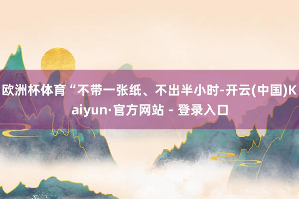 欧洲杯体育　　“不带一张纸、不出半小时-开云(中国)Kaiyun·官方网站 - 登录入口