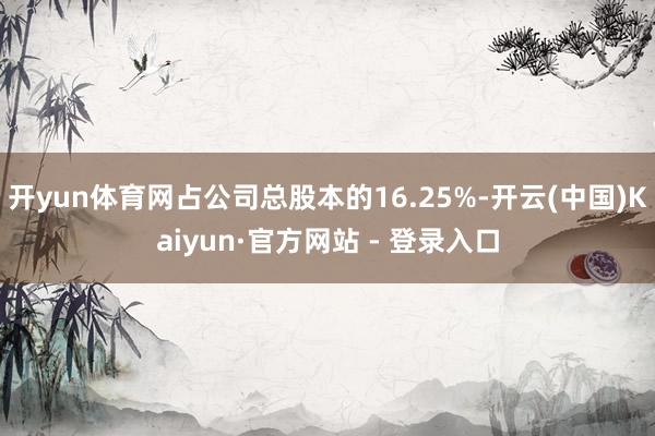 开yun体育网占公司总股本的16.25%-开云(中国)Kaiyun·官方网站 - 登录入口