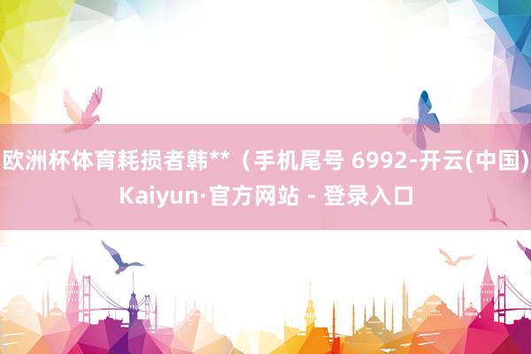 欧洲杯体育耗损者韩**（手机尾号 6992-开云(中国)Kaiyun·官方网站 - 登录入口