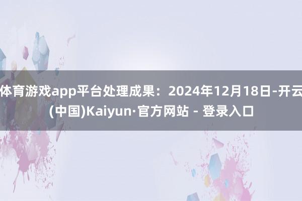 体育游戏app平台处理成果：2024年12月18日-开云(中国)Kaiyun·官方网站 - 登录入口