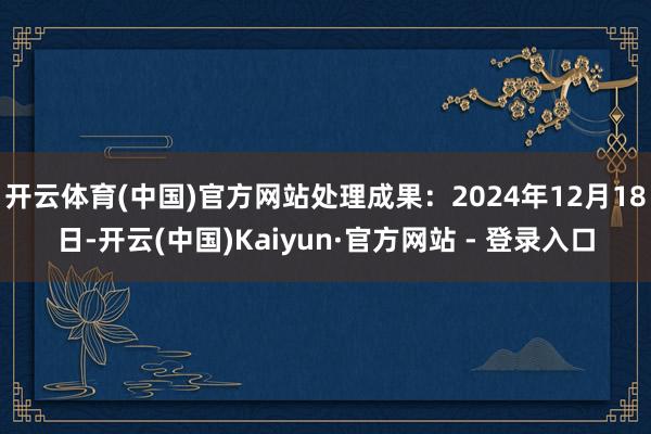 开云体育(中国)官方网站处理成果：2024年12月18日-开云(中国)Kaiyun·官方网站 - 登录入口