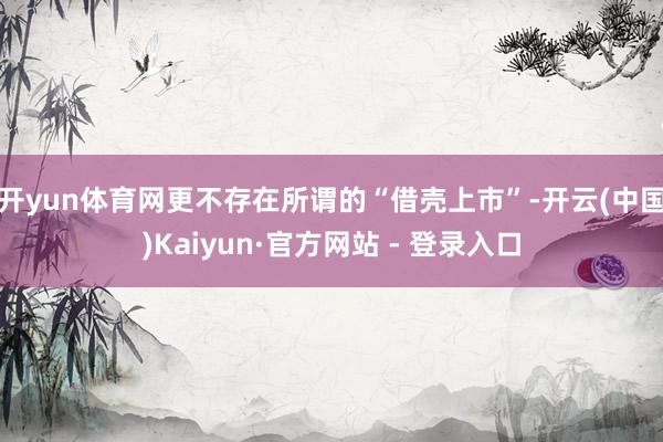 开yun体育网更不存在所谓的“借壳上市”-开云(中国)Kaiyun·官方网站 - 登录入口