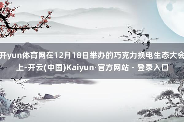 开yun体育网在12月18日举办的巧克力换电生态大会上-开云(中国)Kaiyun·官方网站 - 登录入口