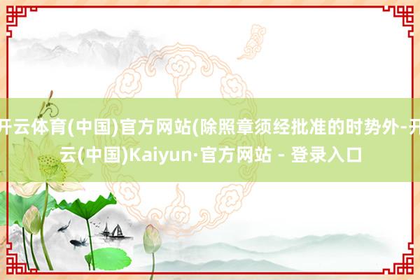 开云体育(中国)官方网站(除照章须经批准的时势外-开云(中国)Kaiyun·官方网站 - 登录入口