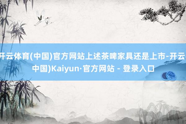 开云体育(中国)官方网站上述茶啤家具还是上市-开云(中国)Kaiyun·官方网站 - 登录入口