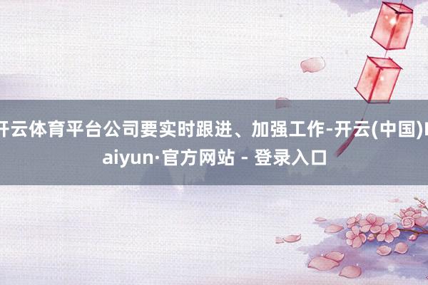 开云体育平台公司要实时跟进、加强工作-开云(中国)Kaiyun·官方网站 - 登录入口