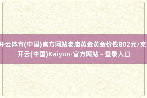 开云体育(中国)官方网站老庙黄金黄金价钱802元/克-开云(中国)Kaiyun·官方网站 - 登录入口