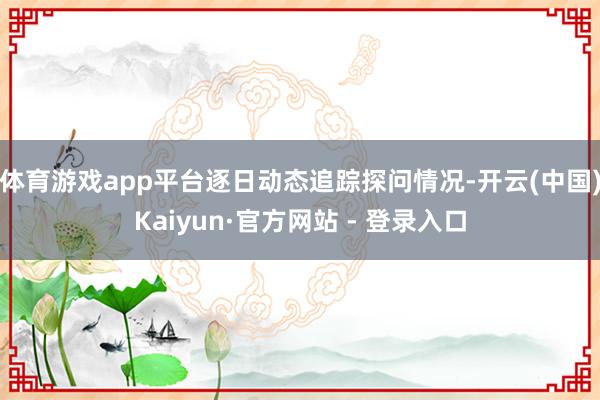 体育游戏app平台逐日动态追踪探问情况-开云(中国)Kaiyun·官方网站 - 登录入口