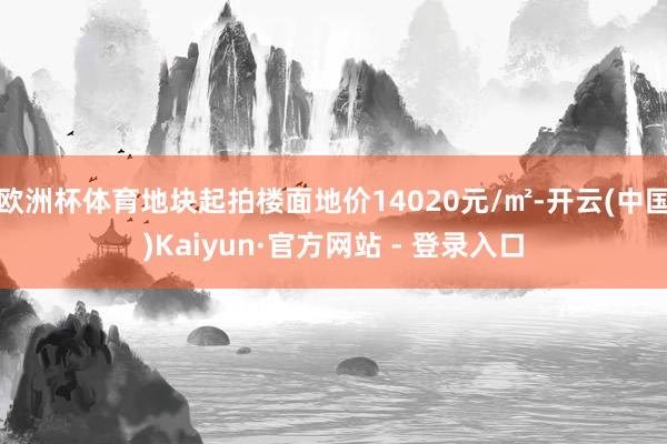 欧洲杯体育地块起拍楼面地价14020元/㎡-开云(中国)Kaiyun·官方网站 - 登录入口
