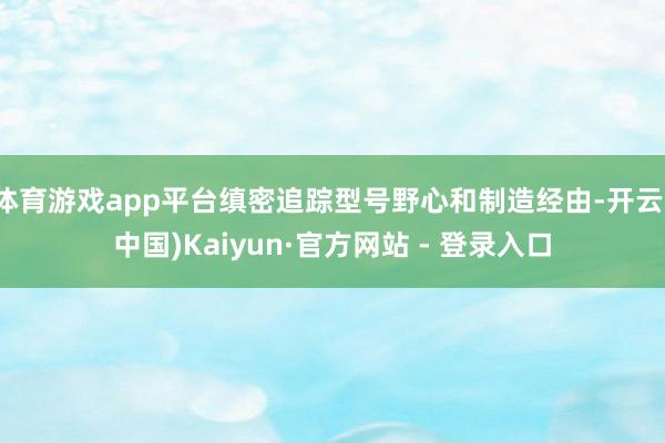 体育游戏app平台缜密追踪型号野心和制造经由-开云(中国)Kaiyun·官方网站 - 登录入口