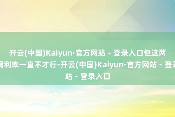 开云(中国)Kaiyun·官方网站 - 登录入口但这两年阛阓利率一直不才行-开云(中国)Kaiyun·官方网站 - 登录入口