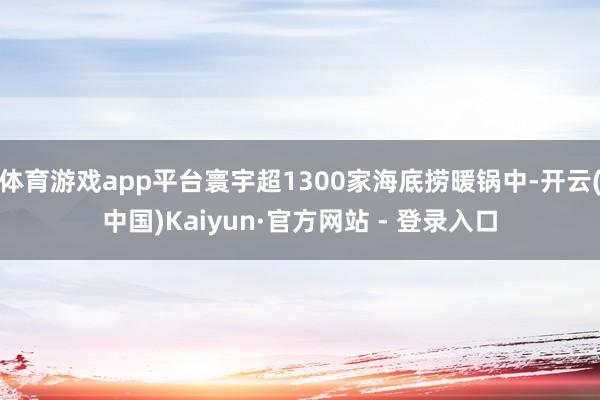 体育游戏app平台寰宇超1300家海底捞暖锅中-开云(中国)Kaiyun·官方网站 - 登录入口